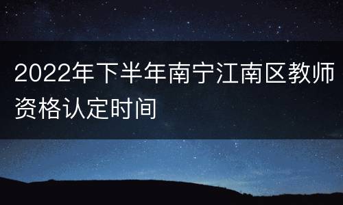 2022年下半年南宁江南区教师资格认定时间