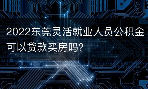 2022东莞灵活就业人员公积金可以贷款买房吗？