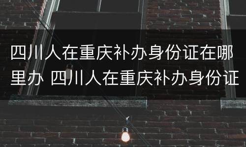 四川人在重庆补办身份证在哪里办 四川人在重庆补办身份证在哪里办呢