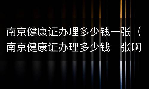 南京健康证办理多少钱一张（南京健康证办理多少钱一张啊）