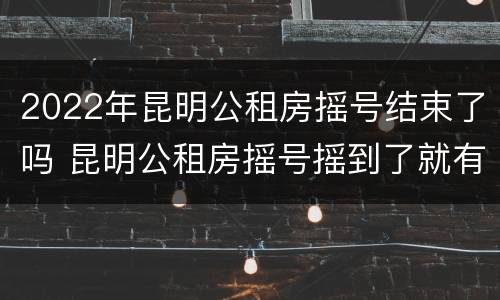 2022年昆明公租房摇号结束了吗 昆明公租房摇号摇到了就有房子吗