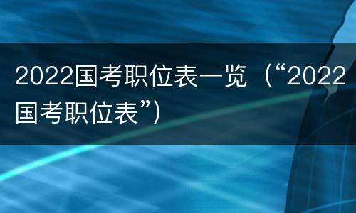 2022国考职位表一览（“2022国考职位表”）