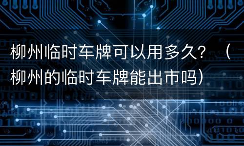 柳州临时车牌可以用多久？（柳州的临时车牌能出市吗）