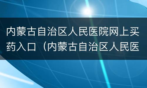 内蒙古自治区人民医院网上买药入口（内蒙古自治区人民医院药房电话）