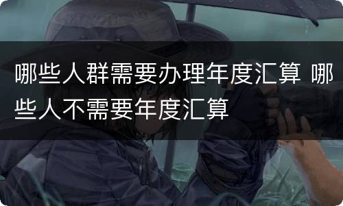 哪些人群需要办理年度汇算 哪些人不需要年度汇算