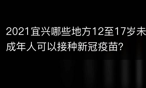 2021宜兴哪些地方12至17岁未成年人可以接种新冠疫苗？
