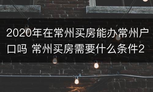 2020年在常州买房能办常州户口吗 常州买房需要什么条件2020