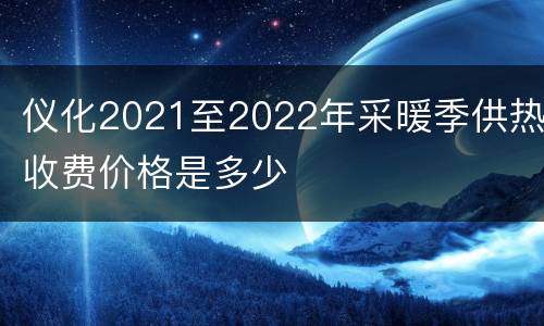 仪化2021至2022年采暖季供热收费价格是多少