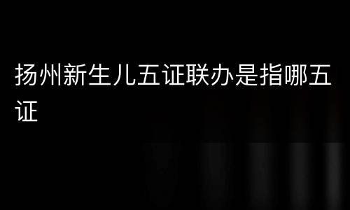 扬州新生儿五证联办是指哪五证