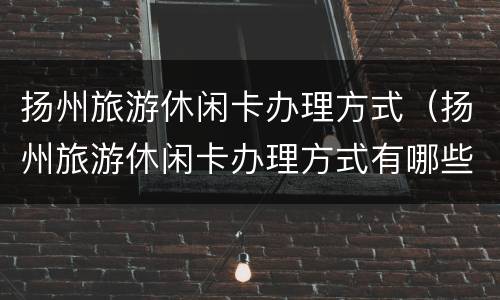 扬州旅游休闲卡办理方式（扬州旅游休闲卡办理方式有哪些）