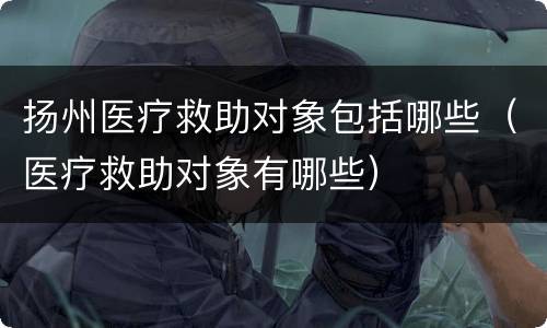 扬州医疗救助对象包括哪些（医疗救助对象有哪些）