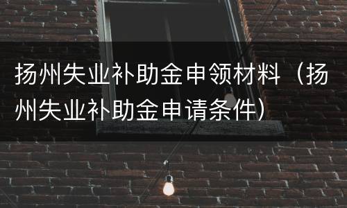 扬州失业补助金申领材料（扬州失业补助金申请条件）