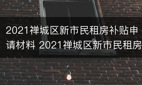 2021禅城区新市民租房补贴申请材料 2021禅城区新市民租房补贴申请材料有哪些