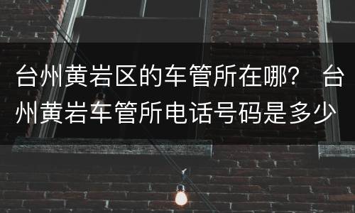 台州黄岩区的车管所在哪？ 台州黄岩车管所电话号码是多少