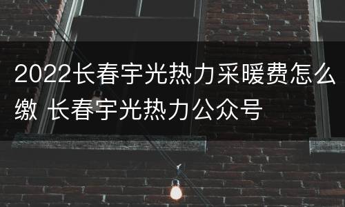 2022长春宇光热力采暖费怎么缴 长春宇光热力公众号