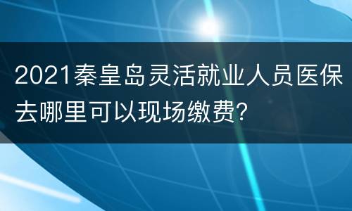 2021秦皇岛灵活就业人员医保去哪里可以现场缴费？