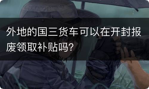 外地的国三货车可以在开封报废领取补贴吗？