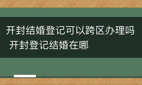 开封结婚登记可以跨区办理吗 开封登记结婚在哪