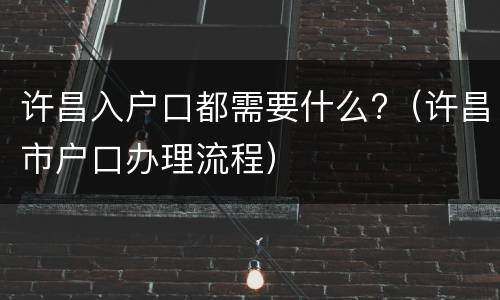 许昌入户口都需要什么?（许昌市户口办理流程）