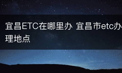 宜昌ETC在哪里办 宜昌市etc办理地点