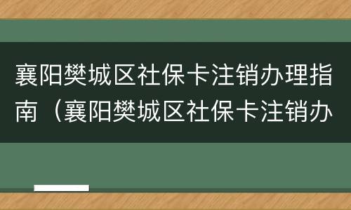 襄阳樊城区社保卡注销办理指南（襄阳樊城区社保卡注销办理指南查询）
