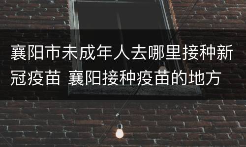 襄阳市未成年人去哪里接种新冠疫苗 襄阳接种疫苗的地方