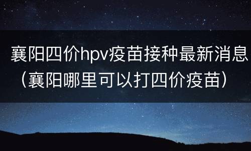 襄阳四价hpv疫苗接种最新消息（襄阳哪里可以打四价疫苗）
