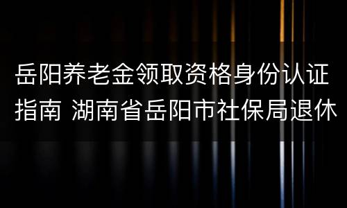 岳阳养老金领取资格身份认证指南 湖南省岳阳市社保局退休职工认证