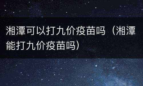 湘潭可以打九价疫苗吗（湘潭能打九价疫苗吗）