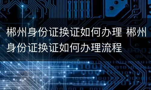 郴州身份证换证如何办理 郴州身份证换证如何办理流程