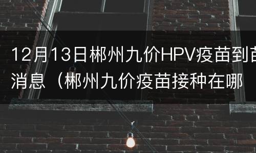 12月13日郴州九价HPV疫苗到苗消息（郴州九价疫苗接种在哪里）