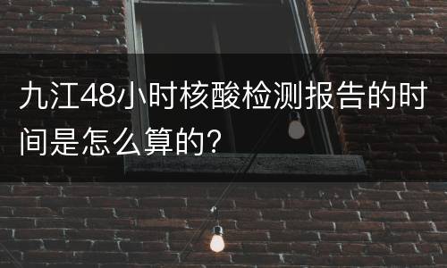 九江48小时核酸检测报告的时间是怎么算的?