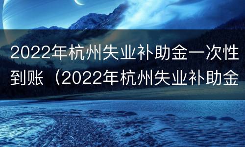 2022年杭州失业补助金一次性到账（2022年杭州失业补助金一次性到账多少）