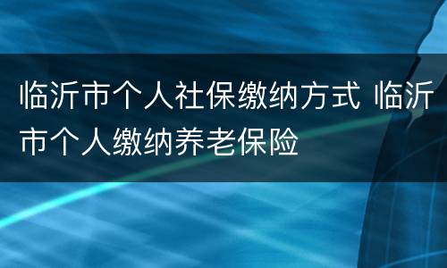 临沂市个人社保缴纳方式 临沂市个人缴纳养老保险