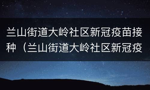 兰山街道大岭社区新冠疫苗接种（兰山街道大岭社区新冠疫苗接种点）