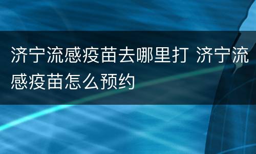 济宁流感疫苗去哪里打 济宁流感疫苗怎么预约