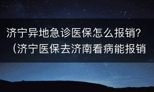 济宁异地急诊医保怎么报销？（济宁医保去济南看病能报销吗）