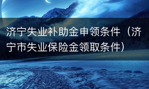 济宁失业补助金申领条件（济宁市失业保险金领取条件）