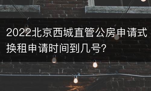 2022北京西城直管公房申请式换租申请时间到几号？