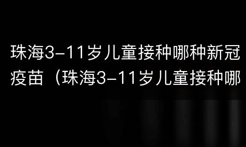 珠海3-11岁儿童接种哪种新冠疫苗（珠海3-11岁儿童接种哪种新冠疫苗）