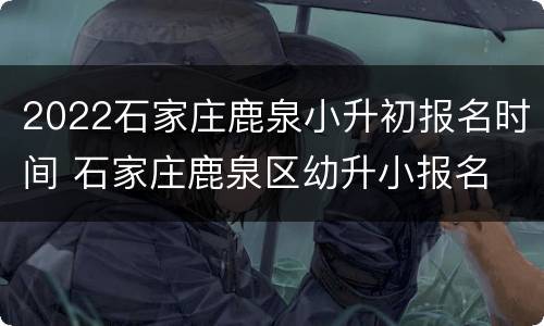 2022石家庄鹿泉小升初报名时间 石家庄鹿泉区幼升小报名
