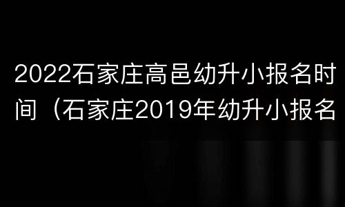 2022石家庄高邑幼升小报名时间（石家庄2019年幼升小报名时间）