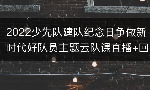 2022少先队建队纪念日争做新时代好队员主题云队课直播+回放观看入口