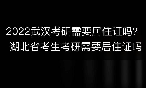 2022武汉考研需要居住证吗？ 湖北省考生考研需要居住证吗