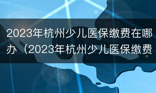 2023年杭州少儿医保缴费在哪办（2023年杭州少儿医保缴费在哪办卡）