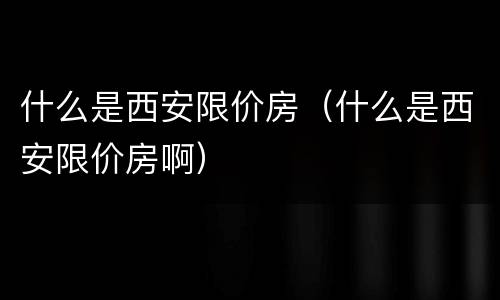 什么是西安限价房（什么是西安限价房啊）