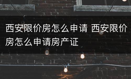 西安限价房怎么申请 西安限价房怎么申请房产证
