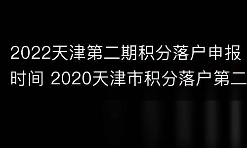 2022天津第二期积分落户申报时间 2020天津市积分落户第二期