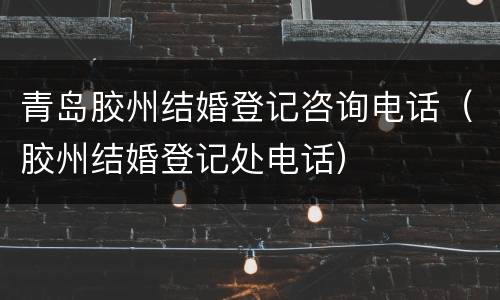 青岛胶州结婚登记咨询电话（胶州结婚登记处电话）