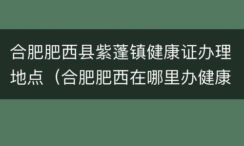 合肥肥西县紫蓬镇健康证办理地点（合肥肥西在哪里办健康证）